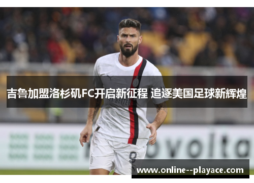 吉鲁加盟洛杉矶FC开启新征程 追逐美国足球新辉煌