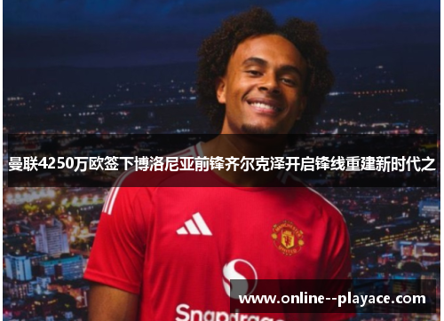 曼联4250万欧签下博洛尼亚前锋齐尔克泽开启锋线重建新时代之 曼联4250万欧签下博洛尼亚前锋齐尔克泽开启锋线重建新时代之