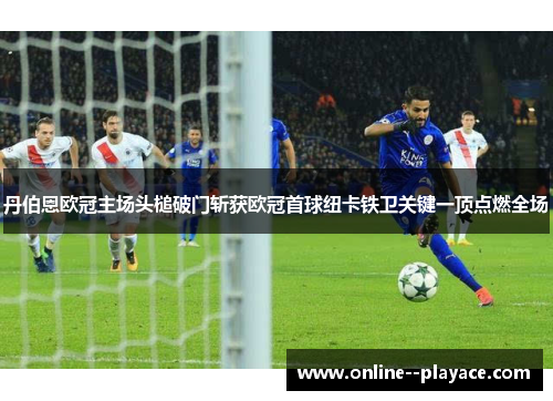 丹伯恩欧冠主场头槌破门斩获欧冠首球纽卡铁卫关键一顶点燃全场
