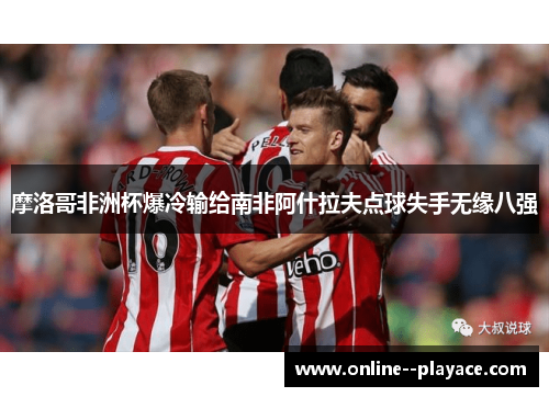 摩洛哥非洲杯爆冷输给南非阿什拉夫点球失手无缘八强